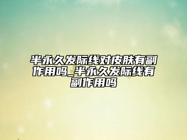 半永久發(fā)際線(xiàn)對(duì)皮膚有副作用嗎_半永久發(fā)際線(xiàn)有副作用嗎