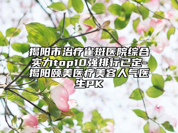 揭陽市治療雀斑醫(yī)院綜合實力top10強排行已定-揭陽頤美醫(yī)療美容人氣醫(yī)生PK