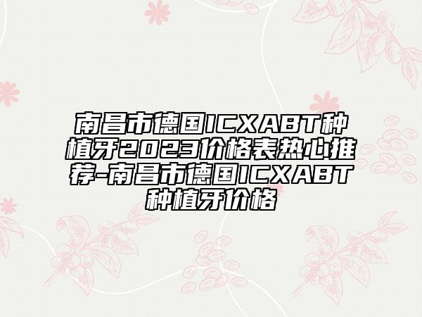 南昌市德國ICXABT種植牙2023價格表熱心推薦-南昌市德國ICXABT種植牙價格