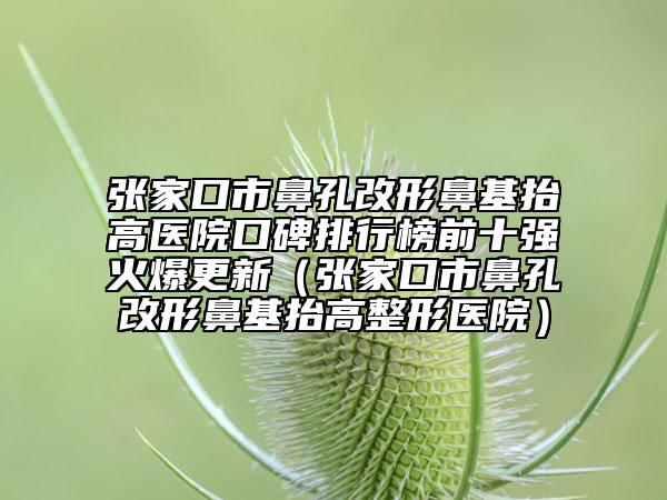 張家口市鼻孔改形鼻基抬高醫(yī)院口碑排行榜前十強(qiáng)火爆更新（張家口市鼻孔改形鼻基抬高整形醫(yī)院）
