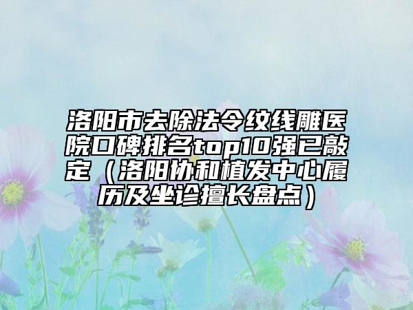 洛陽(yáng)市去除法令紋線雕醫(yī)院口碑排名top10強(qiáng)已敲定（洛陽(yáng)協(xié)和植發(fā)中心履歷及坐診擅長(zhǎng)盤(pán)點(diǎn)）