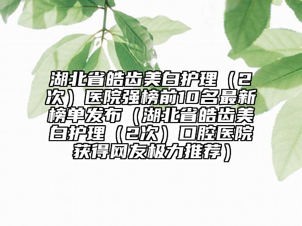湖北省皓齒美白護(hù)理（2次）醫(yī)院強(qiáng)榜前10名最新榜單發(fā)布（湖北省皓齒美白護(hù)理（2次）口腔醫(yī)院獲得網(wǎng)友極力推薦）