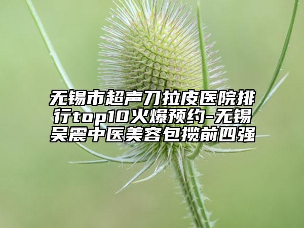 無(wú)錫市超聲刀拉皮醫(yī)院排行top10火爆預(yù)約-無(wú)錫吳震中醫(yī)美容包攬前四強(qiáng)