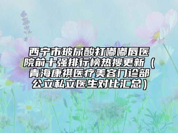 西寧市玻尿酸打嘟嘟唇醫(yī)院前十強排行榜熱搜更新（青?？奠麽t(yī)療美容門診部公立私立醫(yī)生對比匯總）