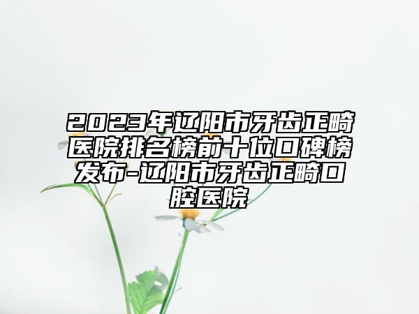 2023年遼陽市牙齒正畸醫(yī)院排名榜前十位口碑榜發(fā)布-遼陽市牙齒正畸口腔醫(yī)院