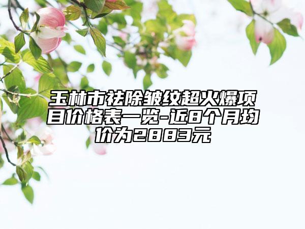玉林市祛除皺紋超火爆項目價格表一覽-近8個月均價為2883元