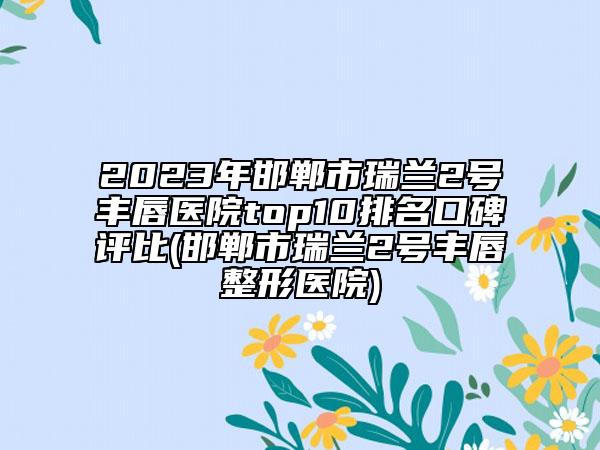 2023年邯鄲市瑞蘭2號(hào)豐唇醫(yī)院top10排名口碑評(píng)比(邯鄲市瑞蘭2號(hào)豐唇整形醫(yī)院)