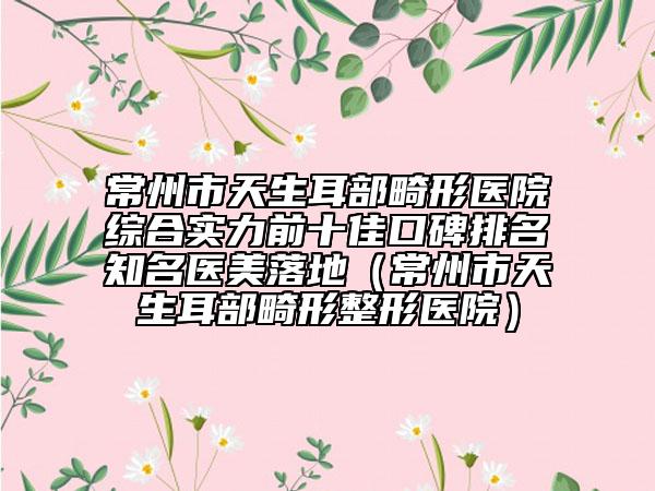 常州市天生耳部畸形醫(yī)院綜合實力前十佳口碑排名知名醫(yī)美落地（常州市天生耳部畸形整形醫(yī)院）