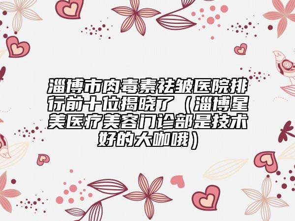 淄博市肉毒素祛皺醫(yī)院排行前十位揭曉了（淄博星美醫(yī)療美容門診部是技術(shù)好的大咖哦）