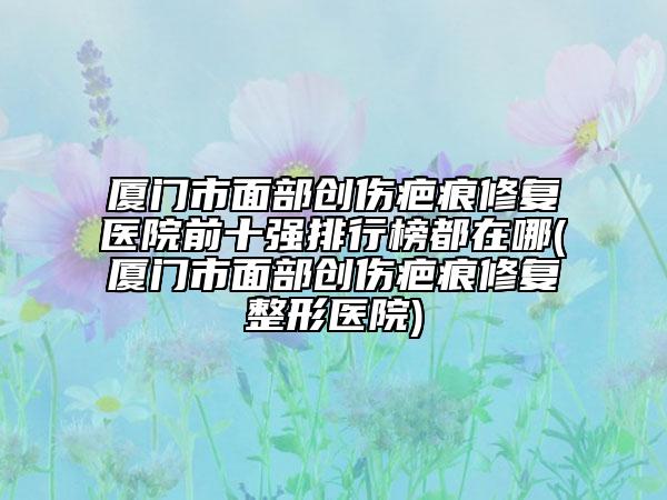 廈門市面部創(chuàng)傷疤痕修復(fù)醫(yī)院前十強(qiáng)排行榜都在哪(廈門市面部創(chuàng)傷疤痕修復(fù)整形醫(yī)院)