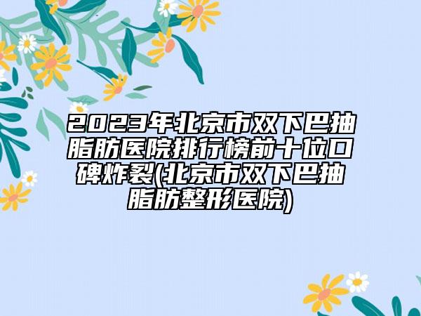 2023年北京市雙下巴抽脂肪醫(yī)院排行榜前十位口碑炸裂(北京市雙下巴抽脂肪整形醫(yī)院)
