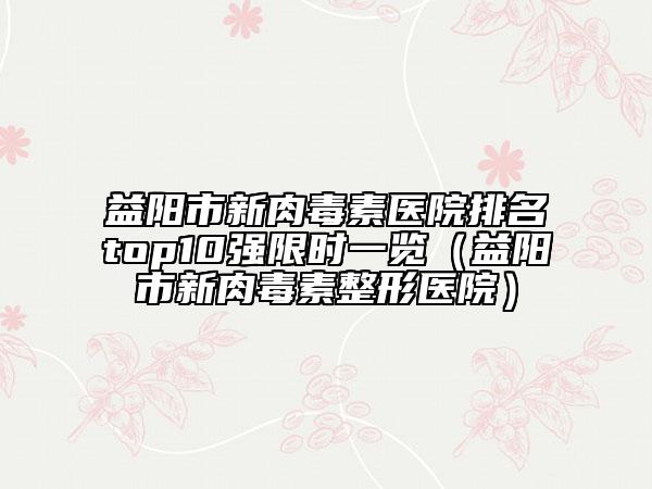 益陽市新肉毒素醫(yī)院排名top10強限時一覽（益陽市新肉毒素整形醫(yī)院）