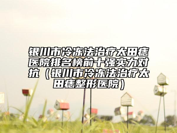 銀川市冷凍法治療太田痣醫(yī)院排名榜前十強(qiáng)實(shí)力對抗（銀川市冷凍法治療太田痣整形醫(yī)院）