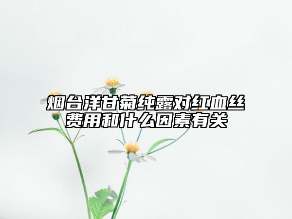 煙臺洋甘菊純露對紅血絲費用和什么因素有關(guān)