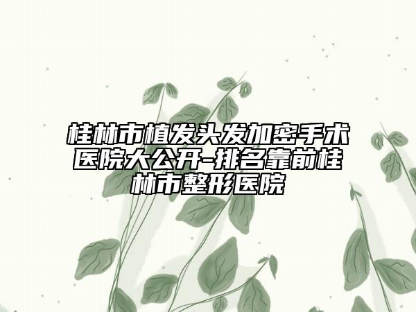 桂林市植發(fā)頭發(fā)加密手術(shù)醫(yī)院大公開-排名靠前桂林市整形醫(yī)院