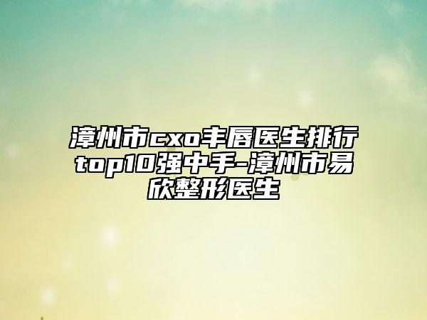 漳州市cxo豐唇醫(yī)生排行top10強中手-漳州市易欣整形醫(yī)生