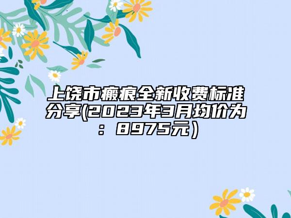 上饒市瘢痕全新收費(fèi)標(biāo)準(zhǔn)分享(2023年3月均價(jià)為：8975元）