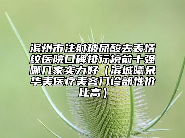 濱州市注射玻尿酸去表情紋醫(yī)院口碑排行榜前十強(qiáng)哪幾家實(shí)力好（濱城曦朵華美醫(yī)療美容門診部性價(jià)比高）