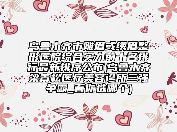 烏魯木齊市雕眉或繡眉整形醫(yī)院綜合實(shí)力前十名排行最新排序公布(烏魯木齊梁青松醫(yī)療美容診所三強(qiáng)爭(zhēng)霸_看你選哪個(gè))