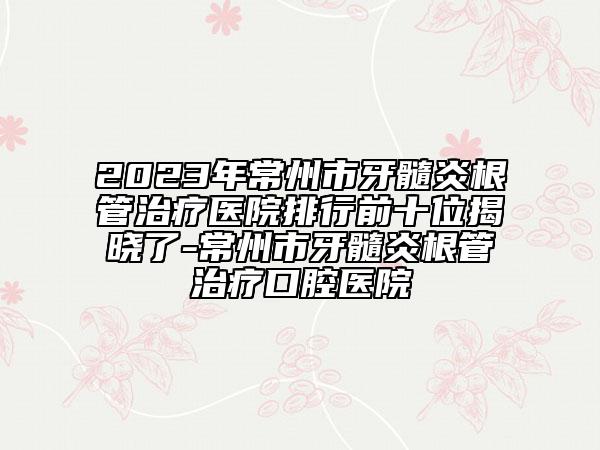 2023年常州市牙髓炎根管治療醫(yī)院排行前十位揭曉了-常州市牙髓炎根管治療口腔醫(yī)院