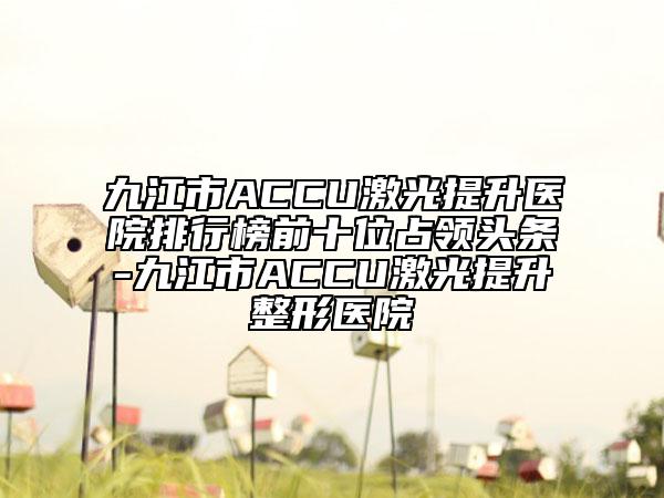 九江市ACCU激光提升醫(yī)院排行榜前十位占領(lǐng)頭條-九江市ACCU激光提升整形醫(yī)院
