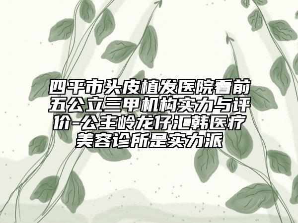 四平市頭皮植發(fā)醫(yī)院看前五公立三甲機(jī)構(gòu)實力與評價-公主嶺龍仔匯韓醫(yī)療美容診所是實力派