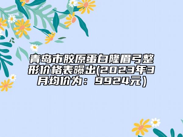 青島市膠原蛋白隆眉弓整形價(jià)格表曝出(2023年3月均價(jià)為：9924元）