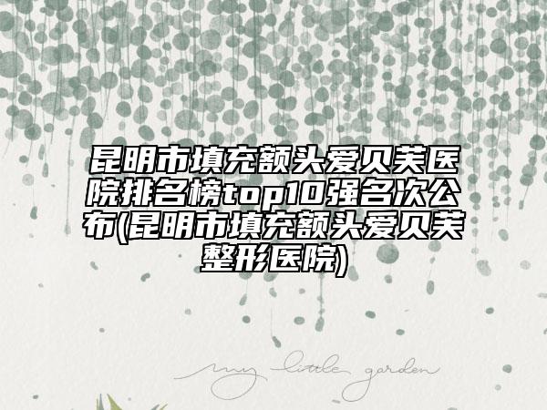 昆明市填充額頭愛貝芙醫(yī)院排名榜top10強名次公布(昆明市填充額頭愛貝芙整形醫(yī)院)