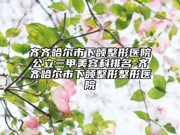 齊齊哈爾市下頜整形醫(yī)院公立三甲美容科排名-齊齊哈爾市下頜整形整形醫(yī)院