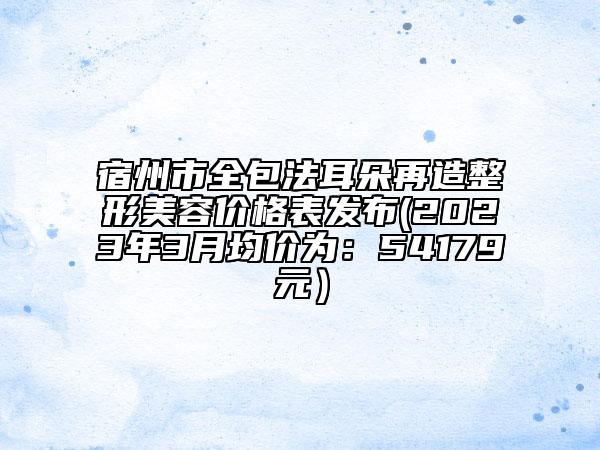 宿州市全包法耳朵再造整形美容價格表發(fā)布(2023年3月均價為:54179元)
