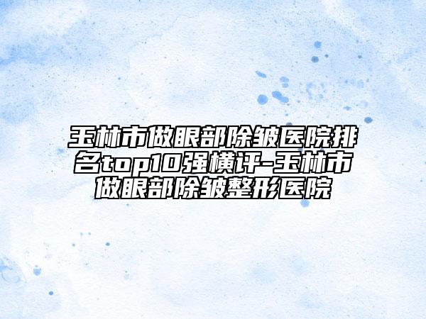 玉林市做眼部除皺醫(yī)院排名top10強(qiáng)橫評(píng)-玉林市做眼部除皺整形醫(yī)院