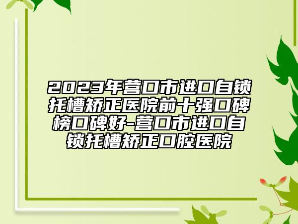 2023年?duì)I口市進(jìn)口自鎖托槽矯正醫(yī)院前十強(qiáng)口碑榜口碑好-營(yíng)口市進(jìn)口自鎖托槽矯正口腔醫(yī)院