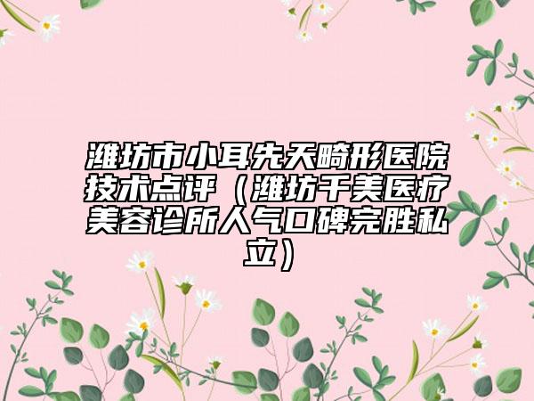 濰坊市小耳先天畸形醫(yī)院技術(shù)點(diǎn)評(píng)（濰坊千美醫(yī)療美容診所人氣口碑完勝私立）