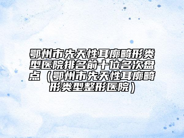 鄂州市先天性耳廓畸形類型醫(yī)院排名前十位名次盤點（鄂州市先天性耳廓畸形類型整形醫(yī)院）