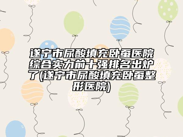 遂寧市尿酸填充臥蠶醫(yī)院綜合實力前十強排名出爐了(遂寧市尿酸填充臥蠶整形醫(yī)院)