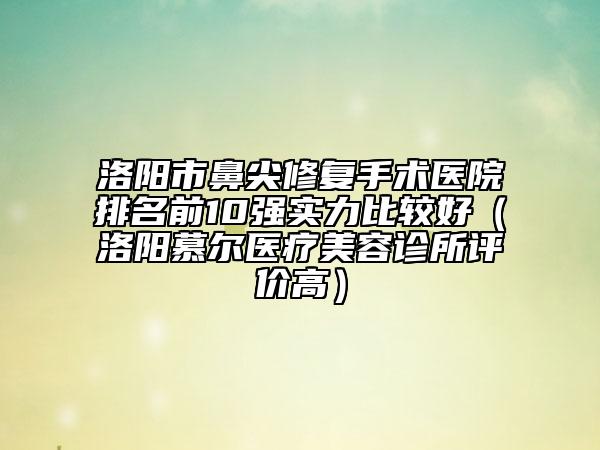洛陽(yáng)市鼻尖修復(fù)手術(shù)醫(yī)院排名前10強(qiáng)實(shí)力比較好（洛陽(yáng)慕爾醫(yī)療美容診所評(píng)價(jià)高）