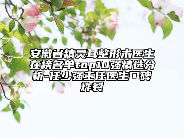 安徽省精靈耳整形術(shù)醫(yī)生在榜名單top10強(qiáng)精選分析-任少強(qiáng)主任醫(yī)生口碑炸裂