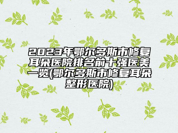2023年鄂爾多斯市修復(fù)耳朵醫(yī)院排名前十強(qiáng)醫(yī)美一覽(鄂爾多斯市修復(fù)耳朵整形醫(yī)院)