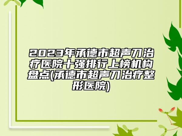 2023年承德市超聲刀治療醫(yī)院十強排行上榜機構(gòu)盤點(承德市超聲刀治療整形醫(yī)院)