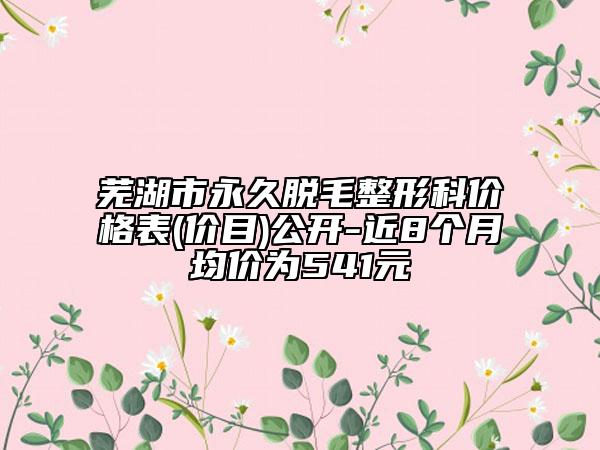 蕪湖市永久脫毛整形科價(jià)格表(價(jià)目)公開(kāi)-近8個(gè)月均價(jià)為541元