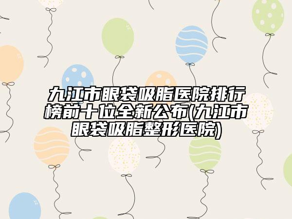 九江市眼袋吸脂醫(yī)院排行榜前十位全新公布(九江市眼袋吸脂整形醫(yī)院)