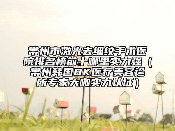 常州市激光去細(xì)紋手術(shù)醫(yī)院排名榜前十哪里實(shí)力強(qiáng)（常州韓國(guó)BK醫(yī)療美容診所專家大咖實(shí)力認(rèn)證）