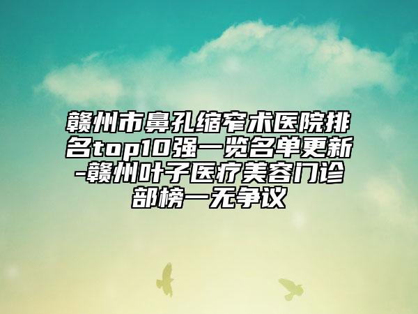 贛州市鼻孔縮窄術(shù)醫(yī)院排名top10強一覽名單更新-贛州葉子醫(yī)療美容門診部榜一無爭議