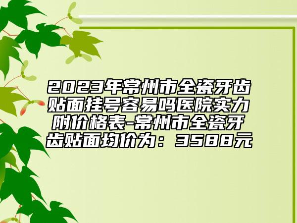 2023年常州市全瓷牙齒貼面掛號容易嗎醫(yī)院實力附價格表-常州市全瓷牙齒貼面均價為：3588元