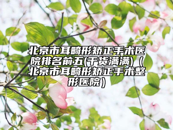 北京市耳畸形矯正手術(shù)醫(yī)院排名前五(干貨滿滿)（北京市耳畸形矯正手術(shù)整形醫(yī)院）