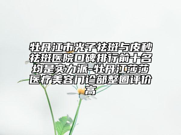 牡丹江市光子祛斑與皮秒祛斑醫(yī)院口碑排行前十名均是實(shí)力派-牡丹江莎莎醫(yī)療美容門(mén)診部整圈評(píng)價(jià)高