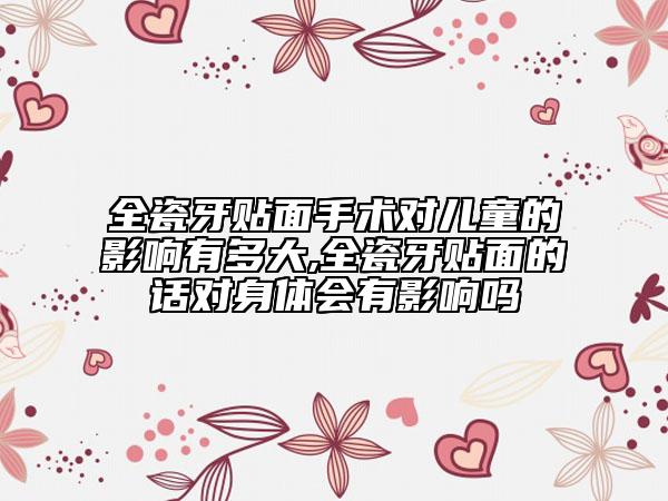全瓷牙貼面手術對兒童的影響有多大,全瓷牙貼面的話對身體會有影響嗎