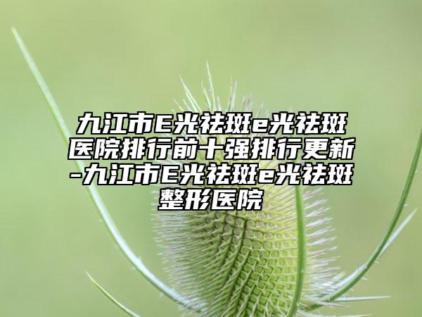 九江市E光祛斑e光祛斑醫(yī)院排行前十強排行更新-九江市E光祛斑e光祛斑整形醫(yī)院