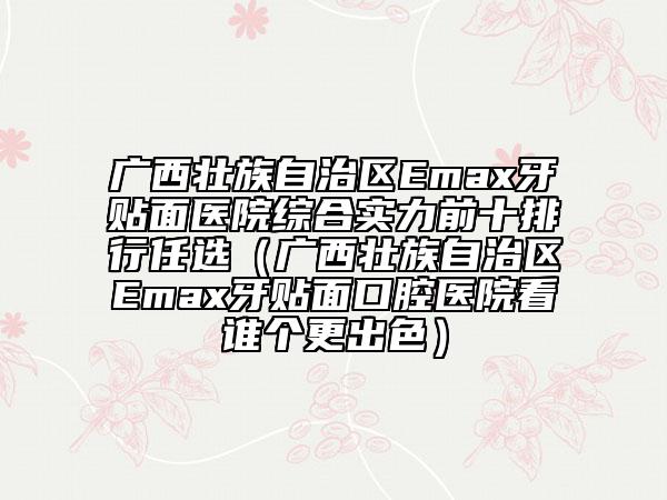 廣西壯族自治區(qū)Emax牙貼面醫(yī)院綜合實(shí)力前十排行任選（廣西壯族自治區(qū)Emax牙貼面口腔醫(yī)院看誰(shuí)個(gè)更出色）