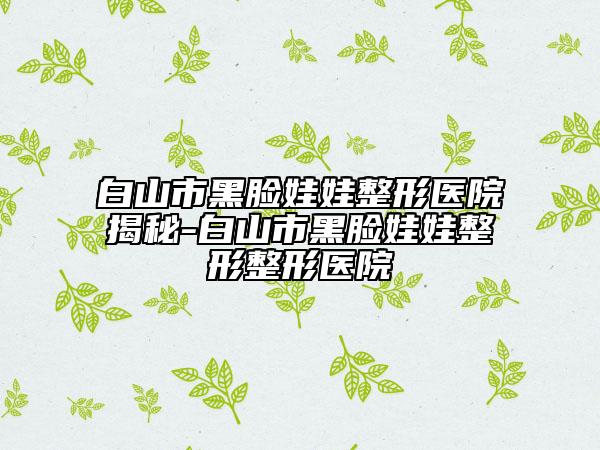 白山市黑臉娃娃整形醫(yī)院揭秘-白山市黑臉娃娃整形整形醫(yī)院